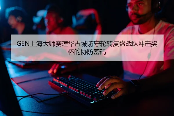 GEN上海大师赛莲华古城防守轮转复盘战队冲击奖杯的协防密码